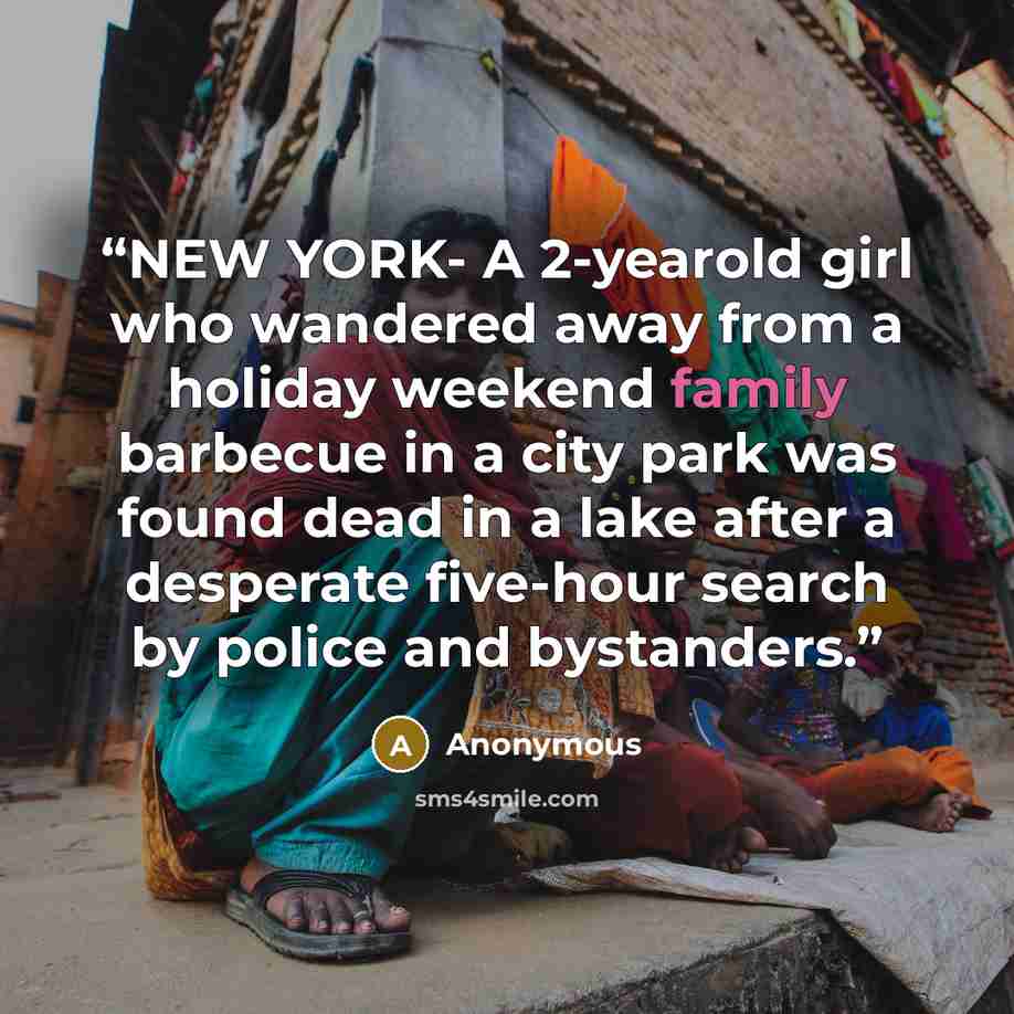 “NEW YORK- A 2-yearold girl who wandered away from a holiday weekend family barbecue in a city park was found dead in a lake after a desperate five-hour search by police and bystanders.” quote by Anonymous