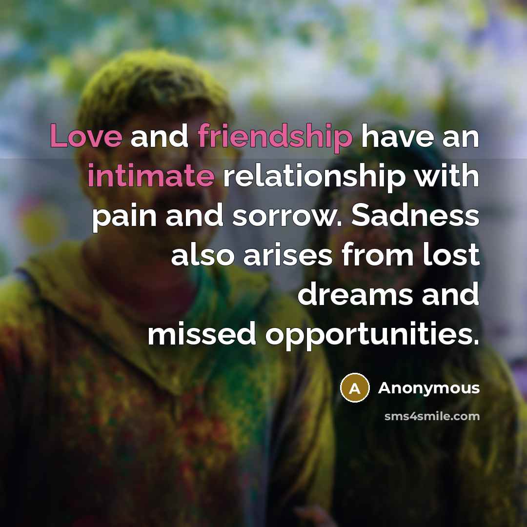 “Love and friendship have an intimate relationship with pain and sorrow. Sadness also arises from lost dreams and missed opportunities.” quote by Anonymous