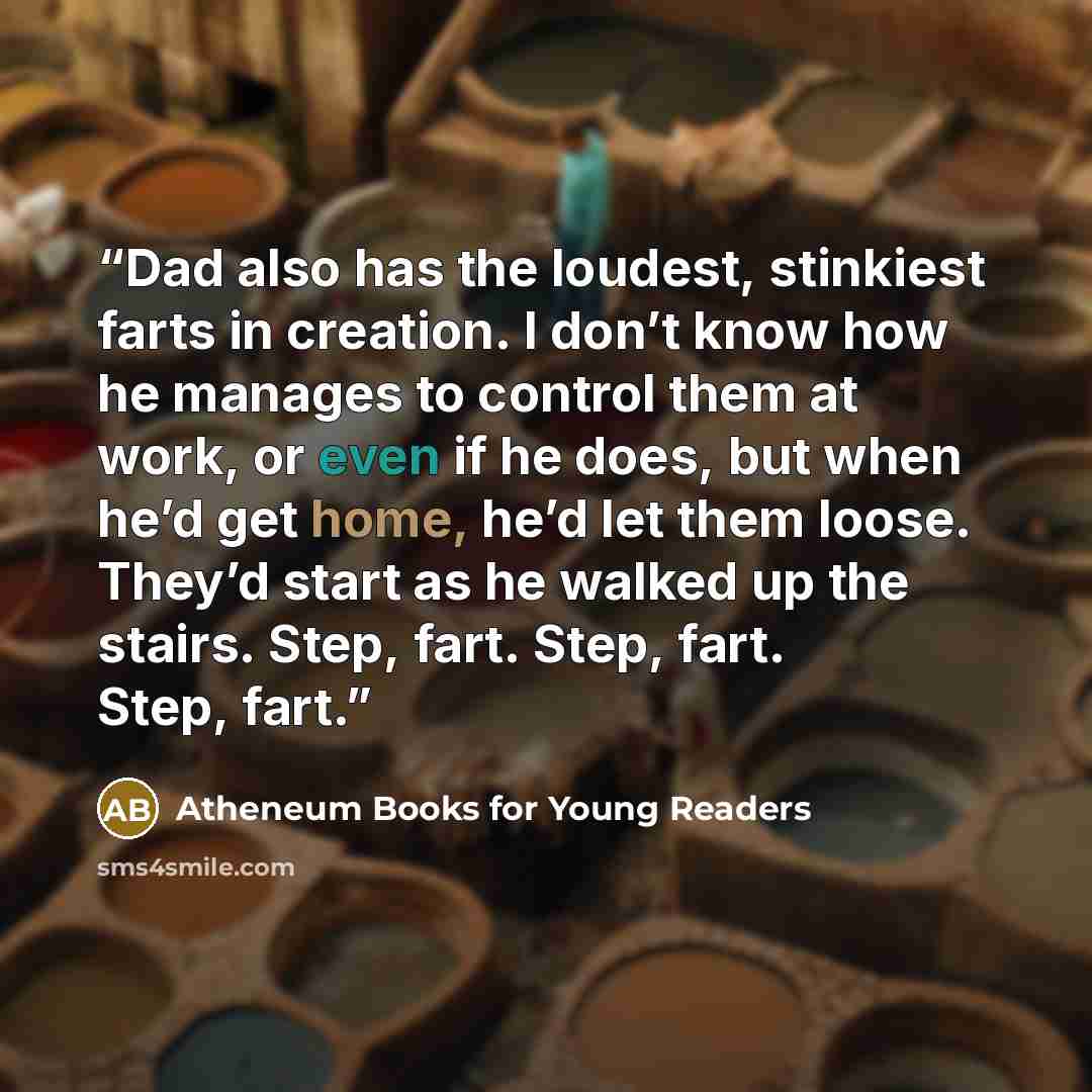 “Dad also has the loudest, stinkiest farts in creation. I don’t know how he manages to control them at work, or even if he does, but when he’d get home, he’d let them loose. They’d start as he walked up the stairs. Step, fart. Step, fart. Step, fart.” quote by Atheneum Books for Young Readers