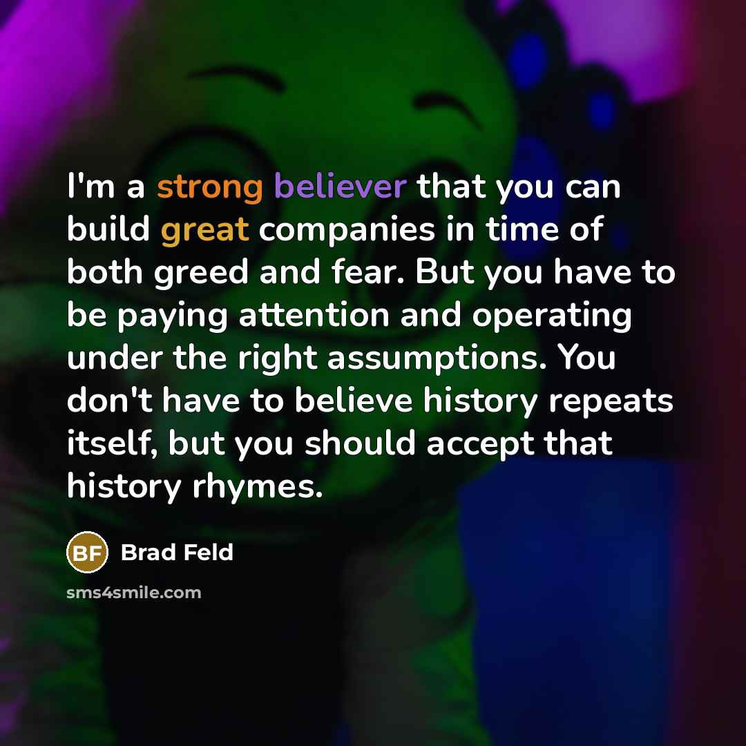 “I'm a strong believer that you can build great companies in time of both greed and fear. But you have to be paying attention and operating under the right assumptions. You don't have to believe history repeats itself, but you should accept that history rhymes.” quote by Brad Feld