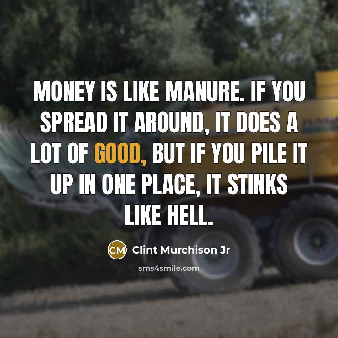 “Money is like manure. If you spread it around, it does a lot of good, but if you pile it up in one place, it stinks like hell.” quote by Clint Murchison Jr
