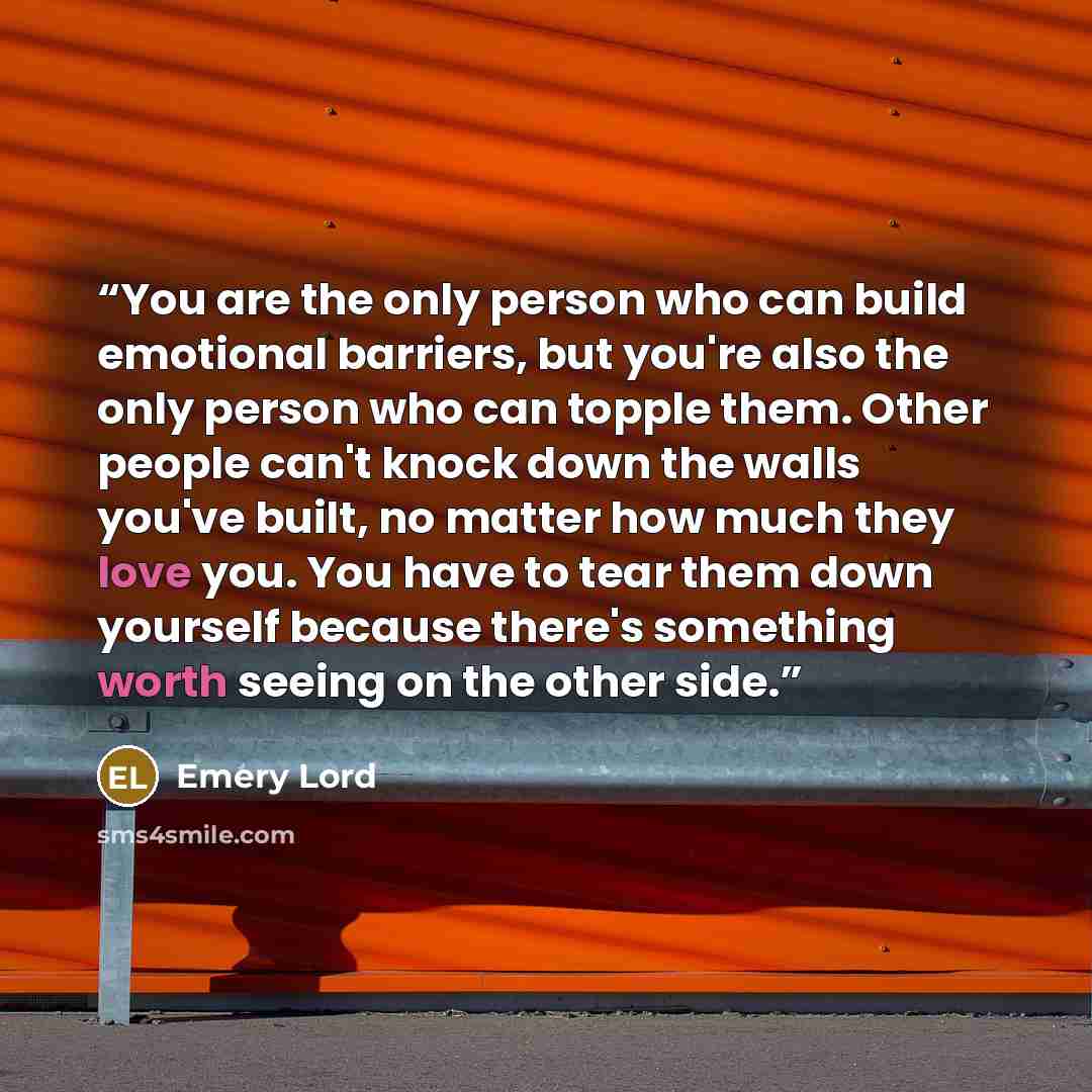 “You are the only person who can build emotional barriers, but you're also the only person who can topple them. Other people can't knock down the walls you've built, no matter how much they love you. You have to tear them down yourself because there's something worth seeing on the other side.” quote by Emery Lord