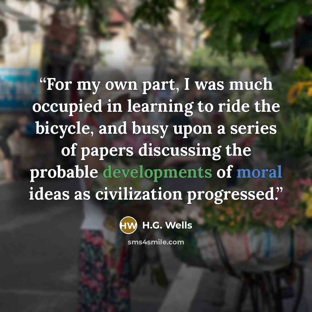“For my own part, I was much occupied in learning to ride the bicycle, and busy upon a series of papers discussing the probable developments of moral ideas as civilization progressed.” quote by H.G. Wells