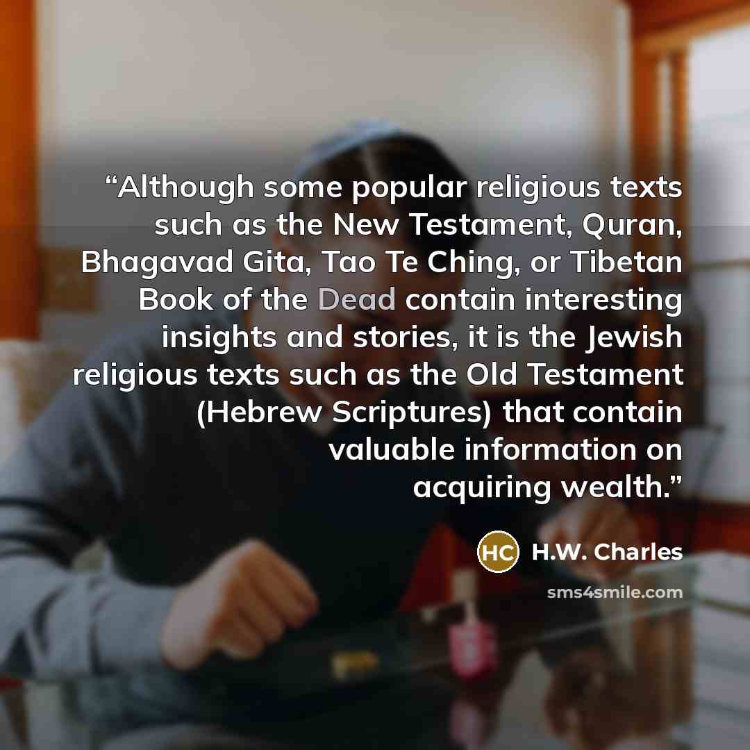“Although some popular religious texts such as the New Testament, Quran, Bhagavad Gita, Tao Te Ching, or Tibetan Book of the Dead contain interesting insights and stories, it is the Jewish religious texts such as the Old Testament (Hebrew Scriptures) that contain valuable information on acquiring…” quote by H.W. Charles