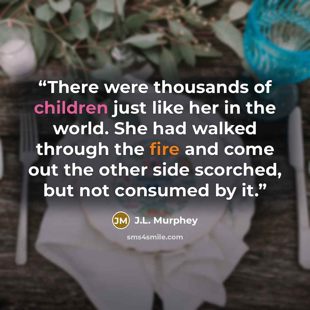 “There were thousands of children just like her in the world. She had walked through the fire and come out the other side scorched, but not consumed by it.” quote by J.L. Murphey