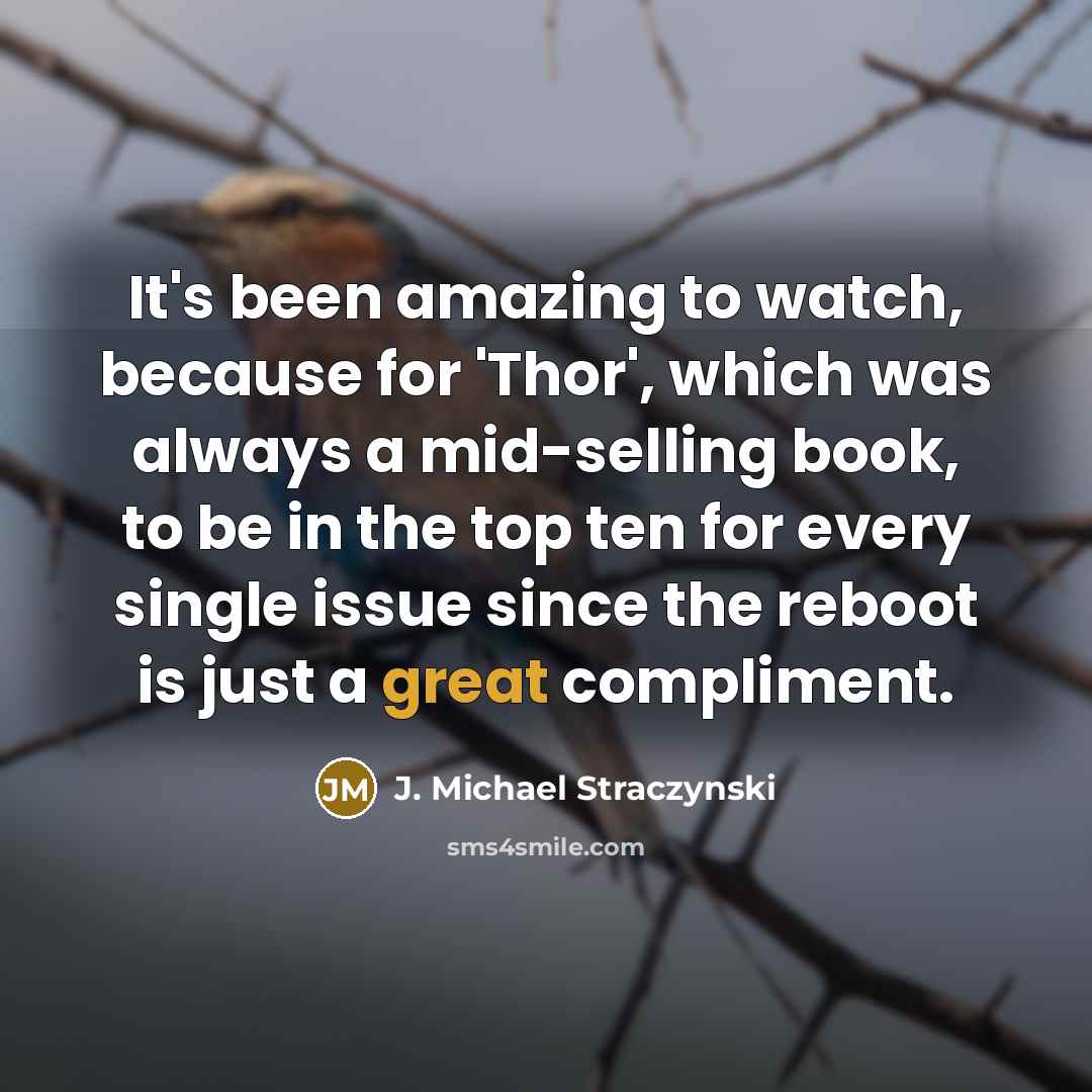 “It's been amazing to watch, because for 'Thor', which was always a mid-selling book, to be in the top ten for every single issue since the reboot is just a great compliment.” quote by J. Michael Straczynski