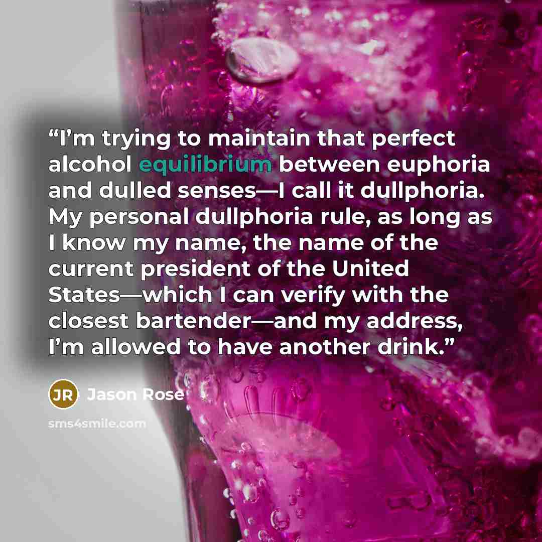“I’m trying to maintain that perfect alcohol equilibrium between euphoria and dulled senses—I call it dullphoria. My personal dullphoria rule, as long as I know my name, the name of the current president of the United States—which I can verify with the closest bartender—and my address, I’m allowed…” quote by Jason Rose