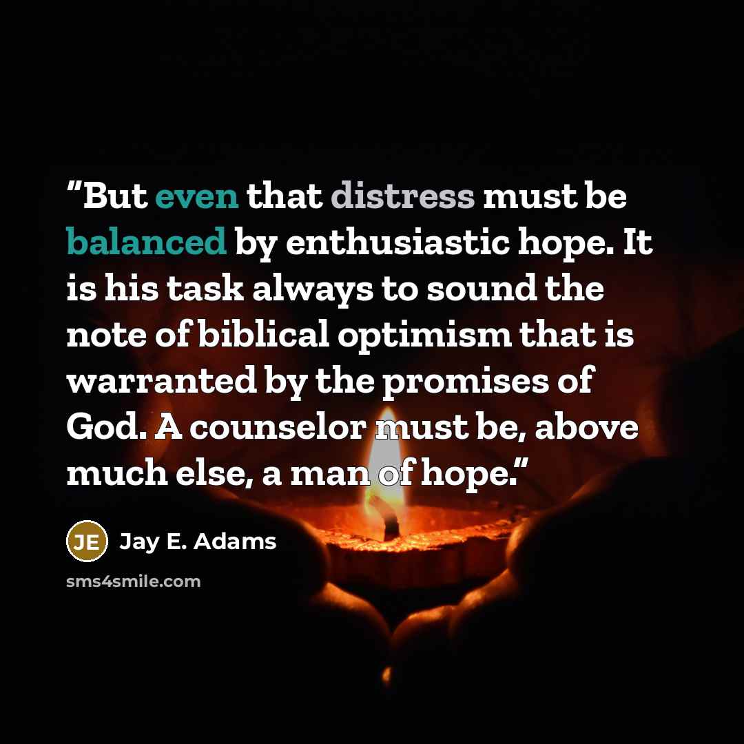 “But even that distress must be balanced by enthusiastic hope. It is his task always to sound the note of biblical optimism that is warranted by the promises of God. A counselor must be, above much else, a man of hope.” quote by Jay E. Adams