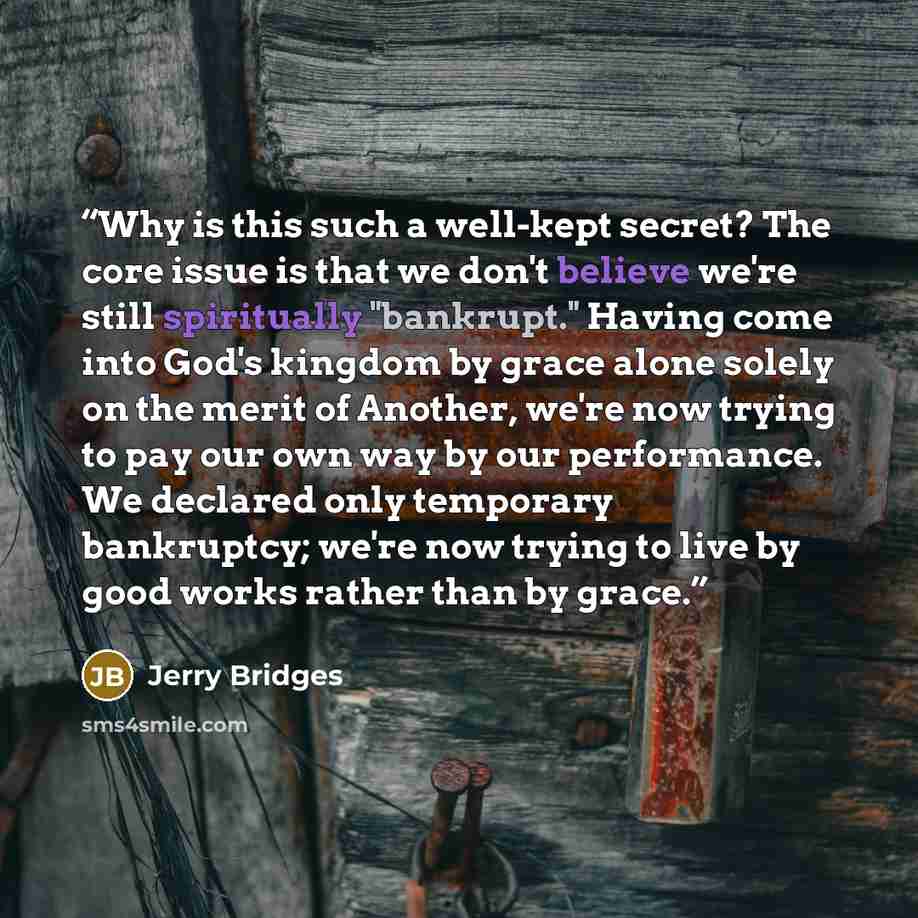 “Why is this such a well-kept secret? The core issue is that we don't believe we're still spiritually "bankrupt." Having come into God's kingdom by grace alone solely on the merit of Another, we're now trying to pay our own way by our performance. We declared only temporary bankruptcy; we're now…” quote by Jerry Bridges