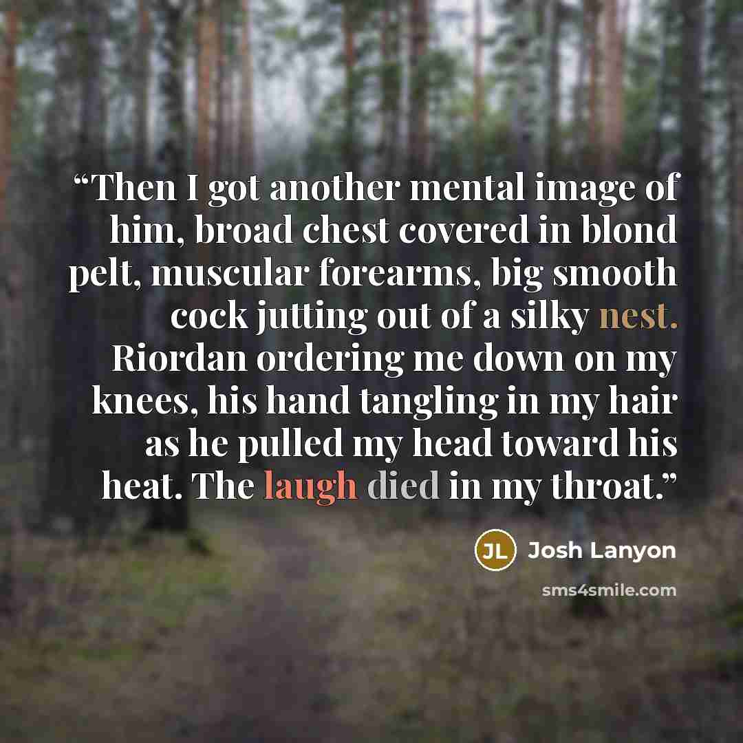“Then I got another mental image of him, broad chest covered in blond pelt, muscular forearms, big smooth cock jutting out of a silky nest. Riordan ordering me down on my knees, his hand tangling in my hair as he pulled my head toward his heat. The laugh died in my throat.” quote by Josh Lanyon