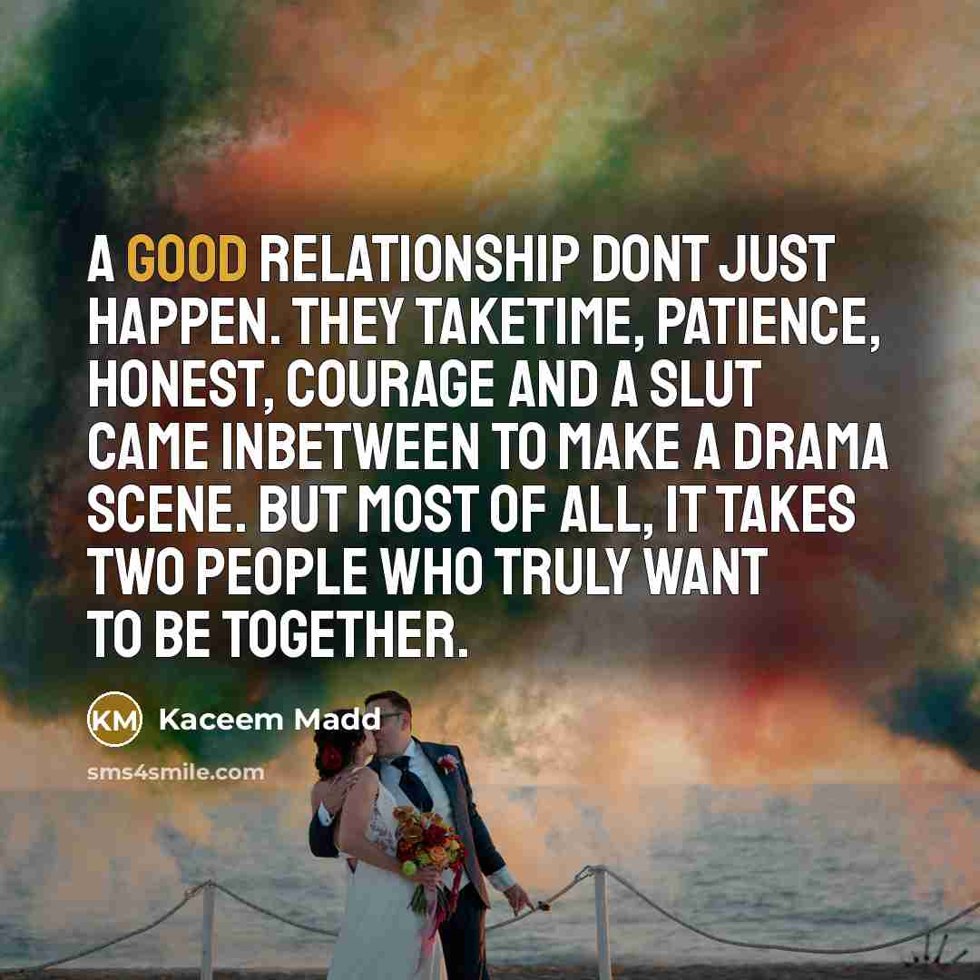 “A good relationship dont just happen. They taketime, patience, honest, courage and a slut came inbetween to make a drama scene. But most of all, it takes two people who truly want to be together.” quote by Kaceem Madd