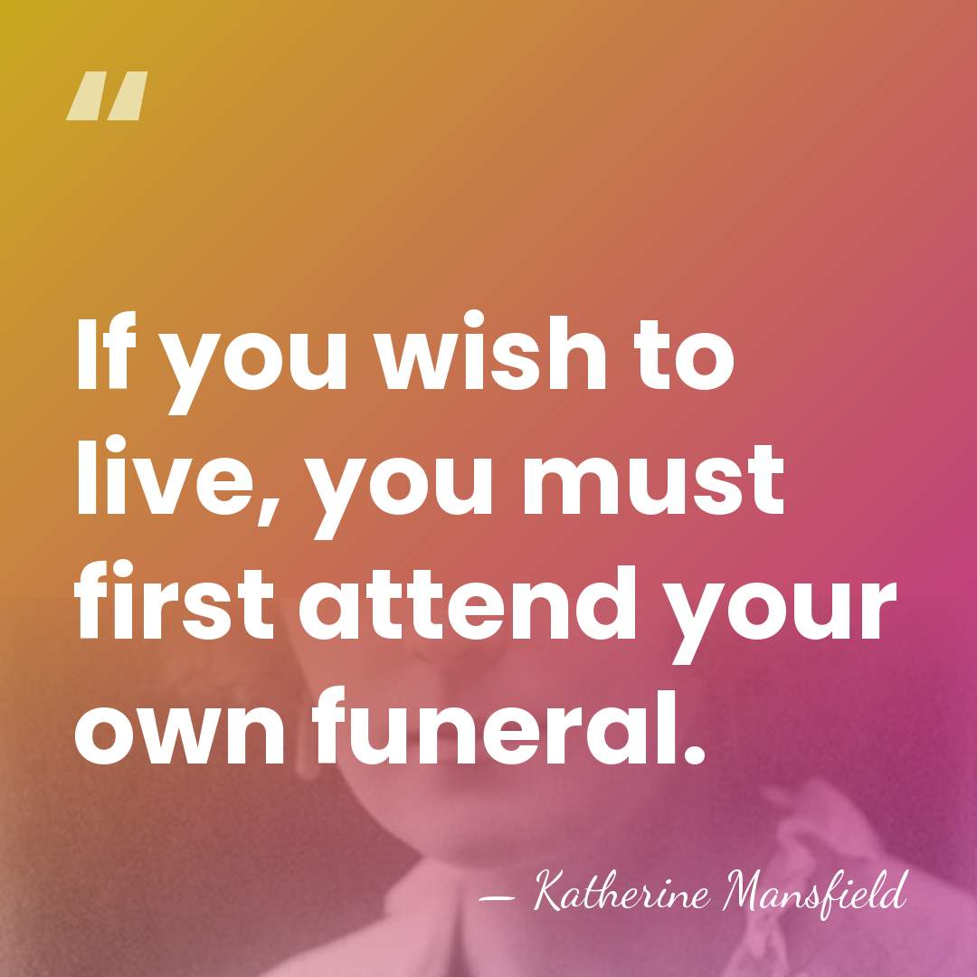 If you wish to live, you must first attend your own funeral. - Katherine Mansfield