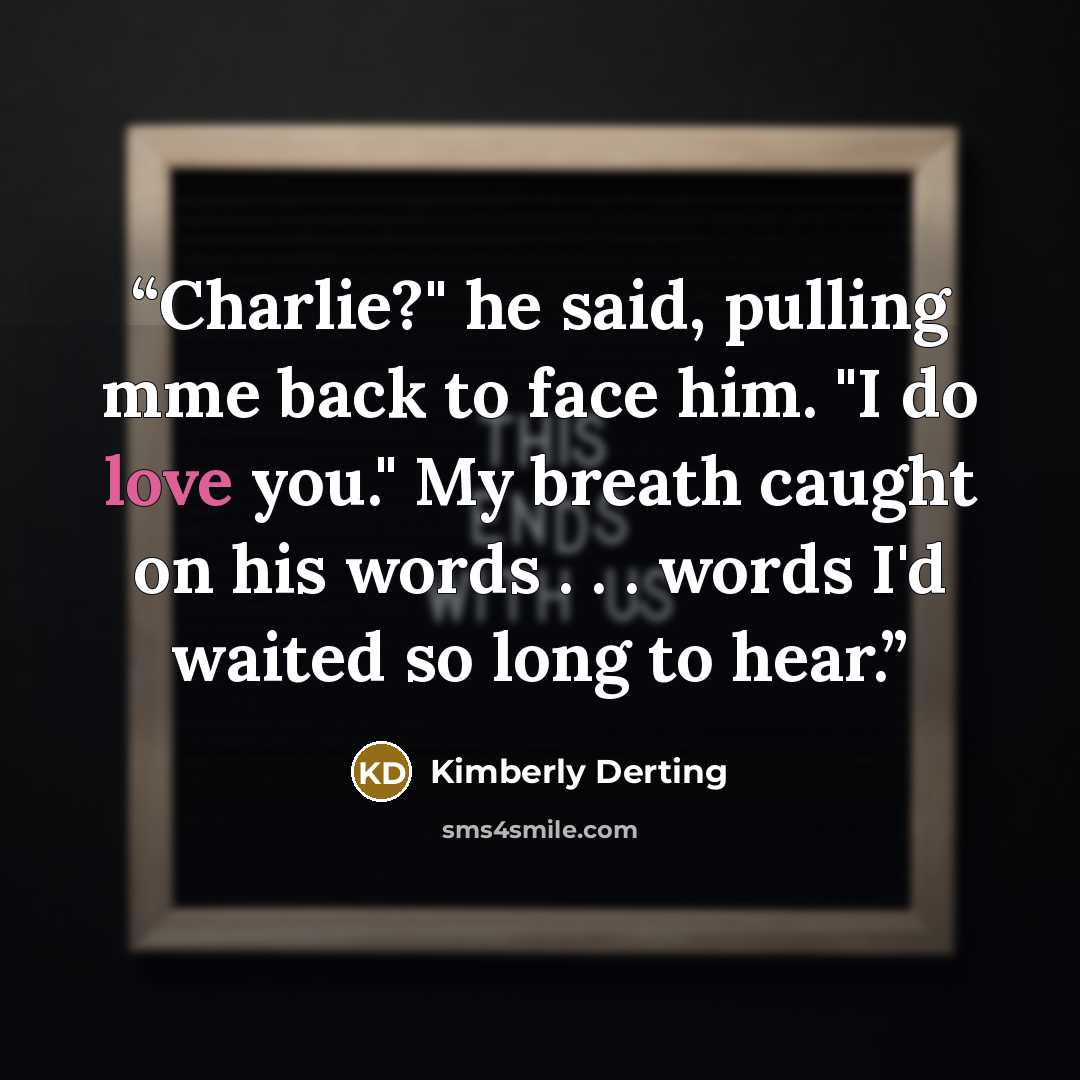 “Charlie?" he said, pulling mme back to face him. "I do love you." My breath caught on his words . . . words I'd waited so long to hear.” quote by Kimberly Derting