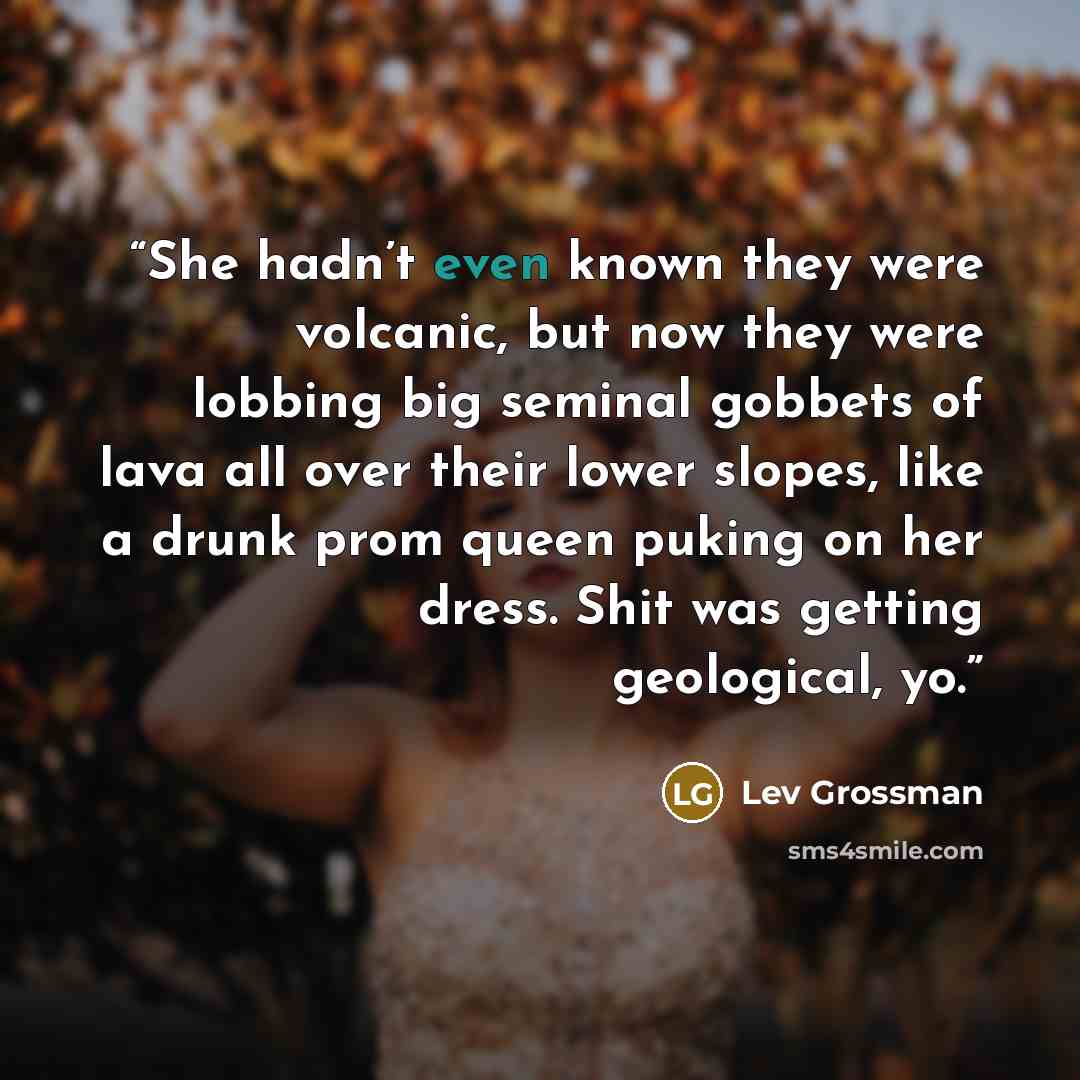 “She hadn’t even known they were volcanic, but now they were lobbing big seminal gobbets of lava all over their lower slopes, like a drunk prom queen puking on her dress. Shit was getting geological, yo.” quote by Lev Grossman