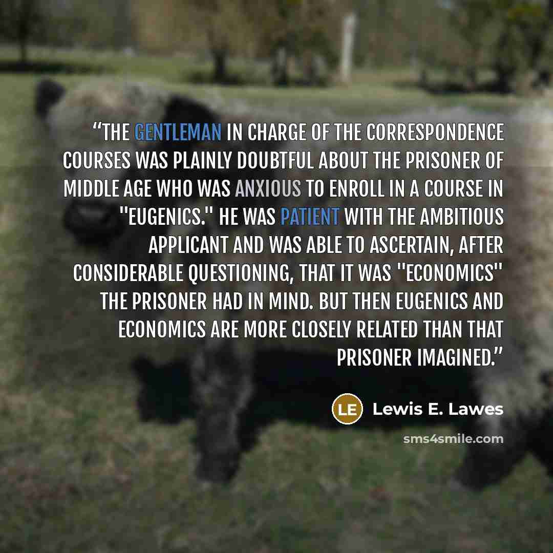 “The gentleman in charge of the Correspondence Courses was plainly doubtful about the prisoner of middle age who was anxious to enroll in a course in "Eugenics." He was patient with the ambitious applicant and was able to ascertain, after considerable questioning, that it was "Economics" the…” quote by Lewis E. Lawes