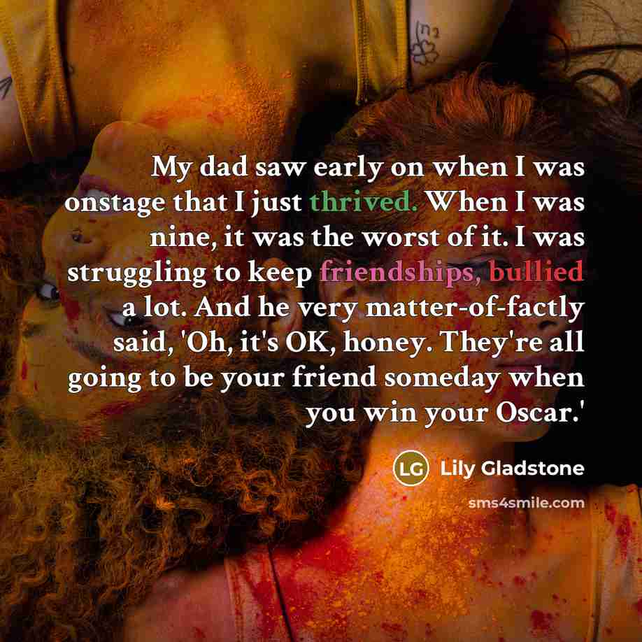 “My dad saw early on when I was onstage that I just thrived. When I was nine, it was the worst of it. I was struggling to keep friendships, bullied a lot. And he very matter-of-factly said, 'Oh, it's OK, honey. They're all going to be your friend someday when you win your Oscar.'” quote by Lily Gladstone