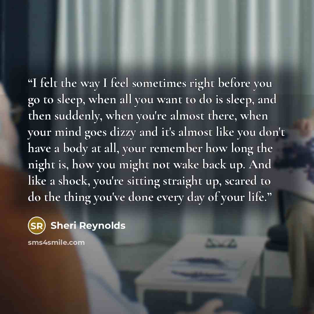 “I felt the way I feel sometimes right before you go to sleep, when all you want to do is sleep, and then suddenly, when you're almost there, when your mind goes dizzy and it's almost like you don't have a body at all, your remember how long the night is, how you might not wake back up. And like a…” quote by Sheri Reynolds