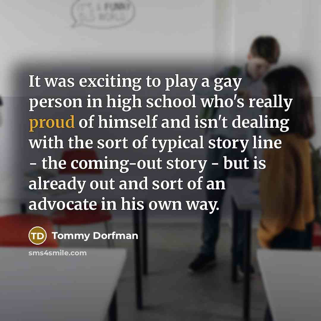 “It was exciting to play a gay person in high school who's really proud of himself and isn't dealing with the sort of typical story line - the coming-out story - but is already out and sort of an advocate in his own way.” quote by Tommy Dorfman