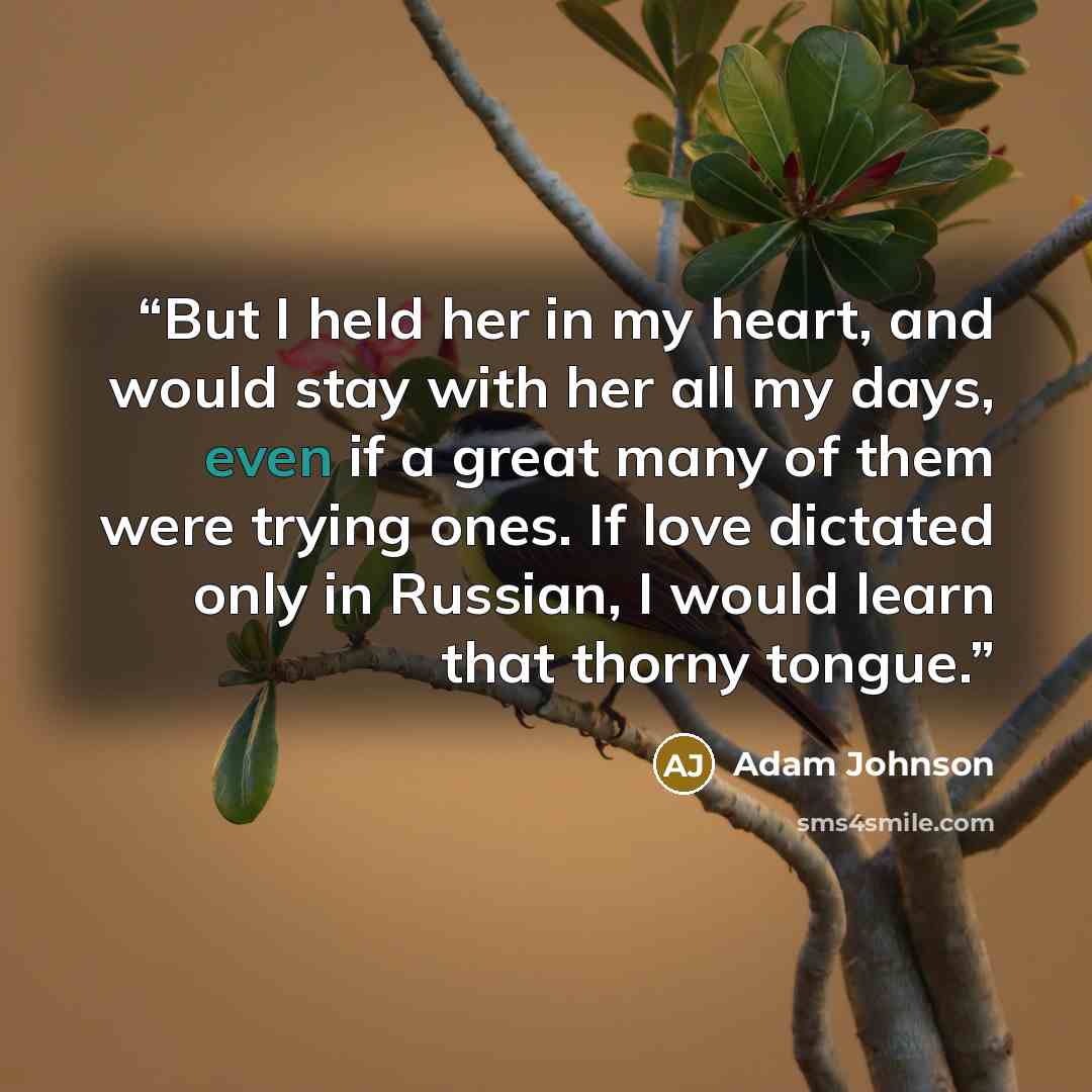 “But I held her in my heart, and would stay with her all my days, even if a great many of them were trying ones. If love dictated only in Russian, I would learn that thorny tongue.” quote by Adam Johnson