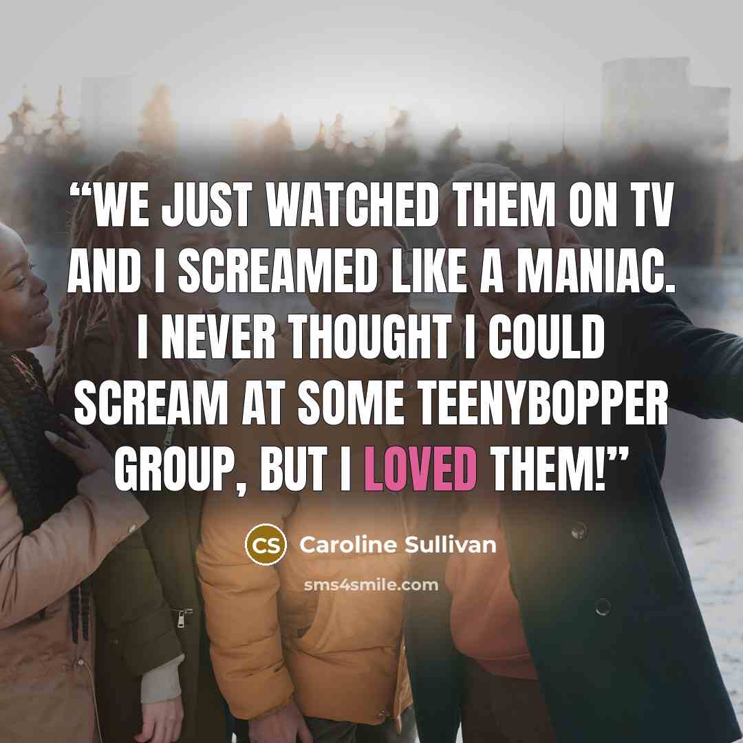 “We just watched them on TV and I screamed like a maniac. I never thought I could scream at some teenybopper group, but I LOVED them!” quote by Caroline Sullivan