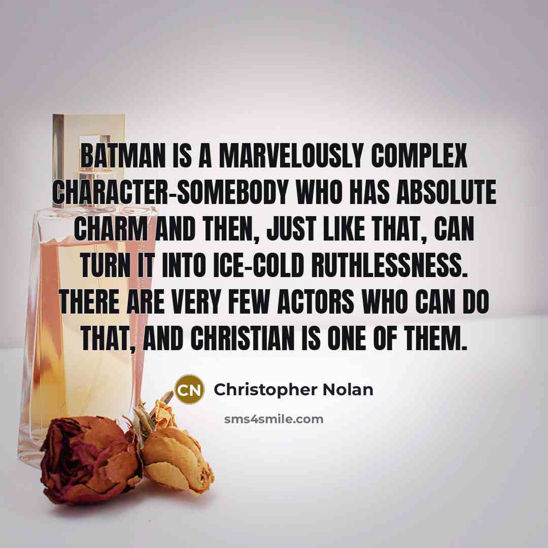 “Batman is a marvelously complex character-somebody who has absolute charm and then, just like that, can turn it into ice-cold ruthlessness. There are very few actors who can do that, and Christian is one of them.” quote by Christopher Nolan
