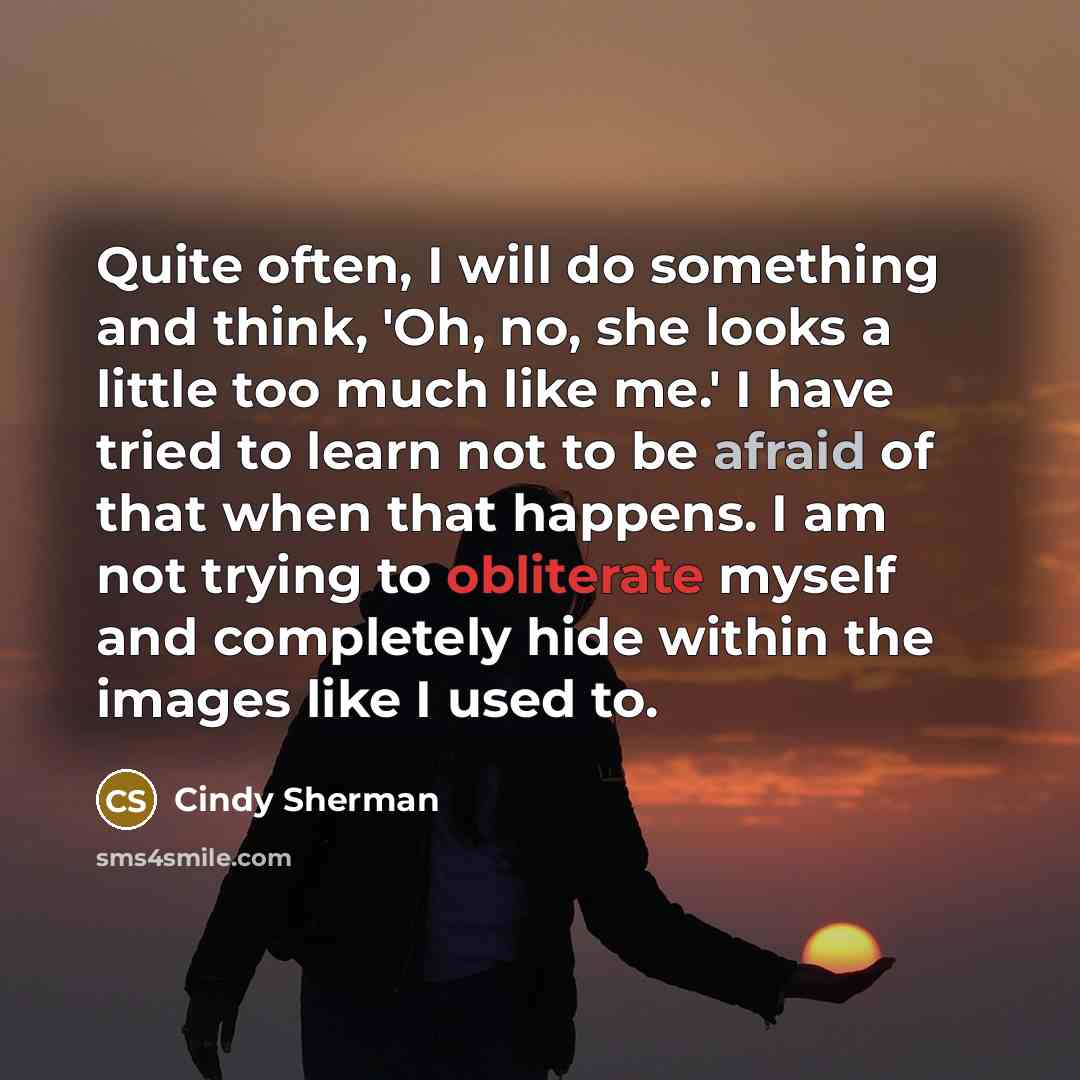 “Quite often, I will do something and think, 'Oh, no, she looks a little too much like me.' I have tried to learn not to be afraid of that when that happens. I am not trying to obliterate myself and completely hide within the images like I used to.” quote by Cindy Sherman