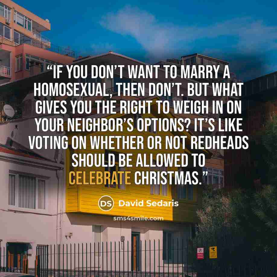 “If you don’t want to marry a homosexual, then don’t. But what gives you the right to weigh in on your neighbor’s options? It’s like voting on whether or not redheads should be allowed to celebrate Christmas.” quote by David Sedaris