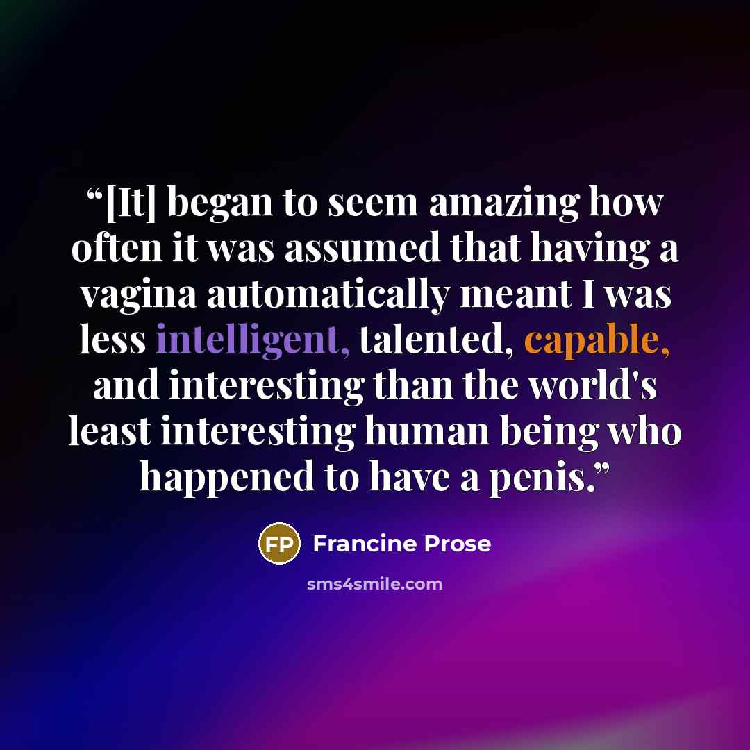 “[It] began to seem amazing how often it was assumed that having a vagina automatically meant I was less intelligent, talented, capable, and interesting than the world's least interesting human being who happened to have a penis.” quote by Francine Prose