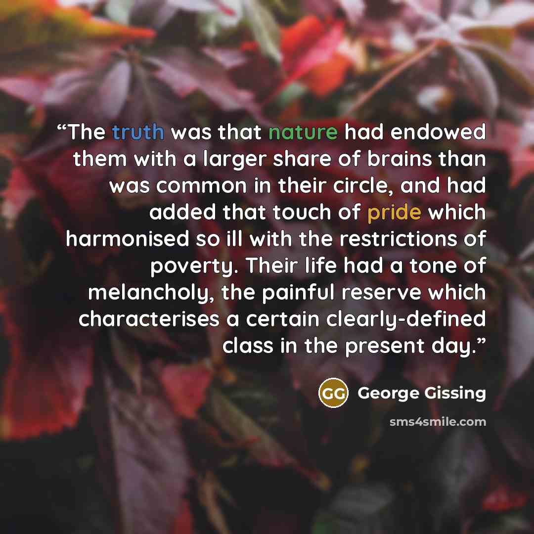 “The truth was that nature had endowed them with a larger share of brains than was common in their circle, and had added that touch of pride which harmonised so ill with the restrictions of poverty. Their life had a tone of melancholy, the painful reserve which characterises a certain…” quote by George Gissing