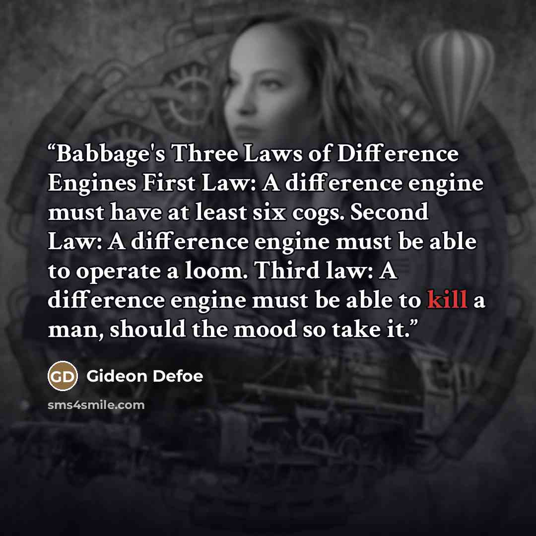 “Babbage's Three Laws of Difference Engines First Law: A difference engine must have at least six cogs. Second Law: A difference engine must be able to operate a loom. Third law: A difference engine must be able to kill a man, should the mood so take it.” quote by Gideon Defoe