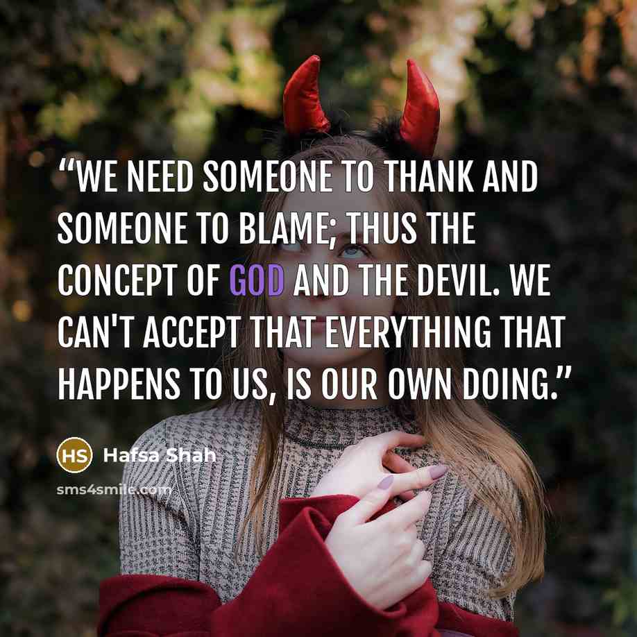 “We need someone to thank and someone to blame; thus the concept of God and the Devil. We can't accept that everything that happens to us, is our own doing.” quote by Hafsa Shah