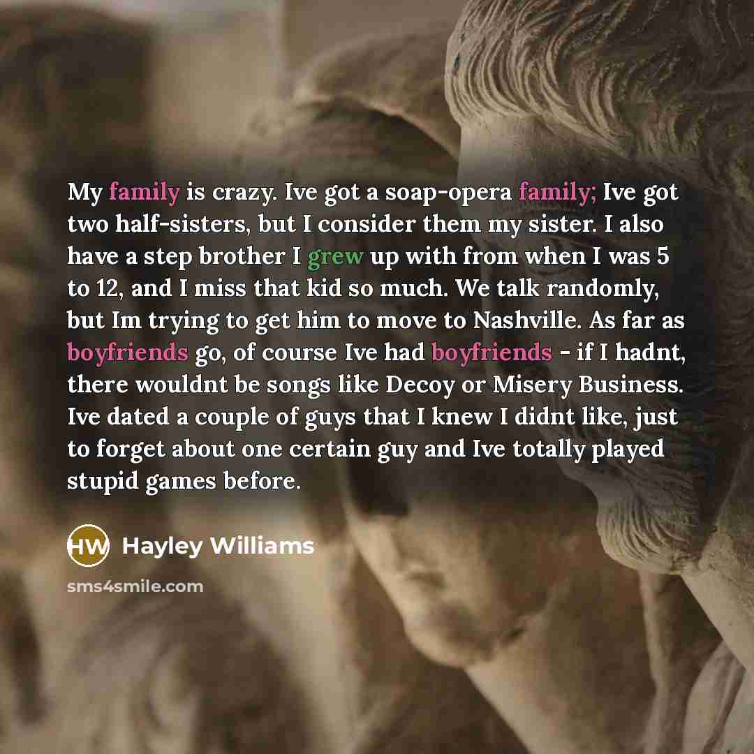 “My family is crazy. Ive got a soap-opera family; Ive got two half-sisters, but I consider them my sister. I also have a step brother I grew up with from when I was 5 to 12, and I miss that kid so much. We talk randomly, but Im trying to get him to move to Nashville. As far as boyfriends go, of…” quote by Hayley Williams