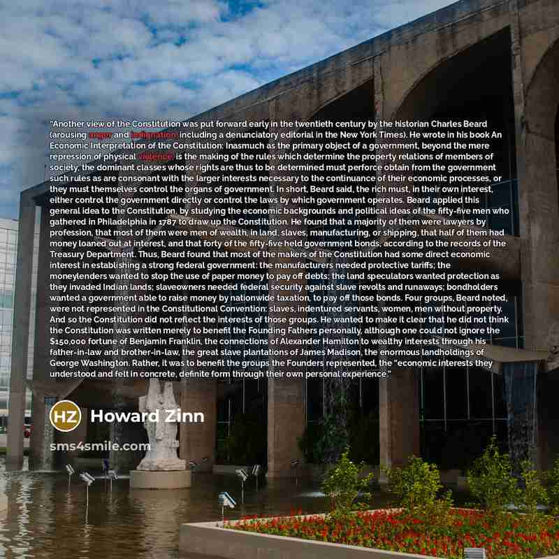 “Another view of the Constitution was put forward early in the twentieth century by the historian Charles Beard (arousing anger and indignation, including a denunciatory editorial in the New York Times). He wrote in his book An Economic Interpretation of the Constitution: Inasmuch as the primary…” quote by Howard Zinn