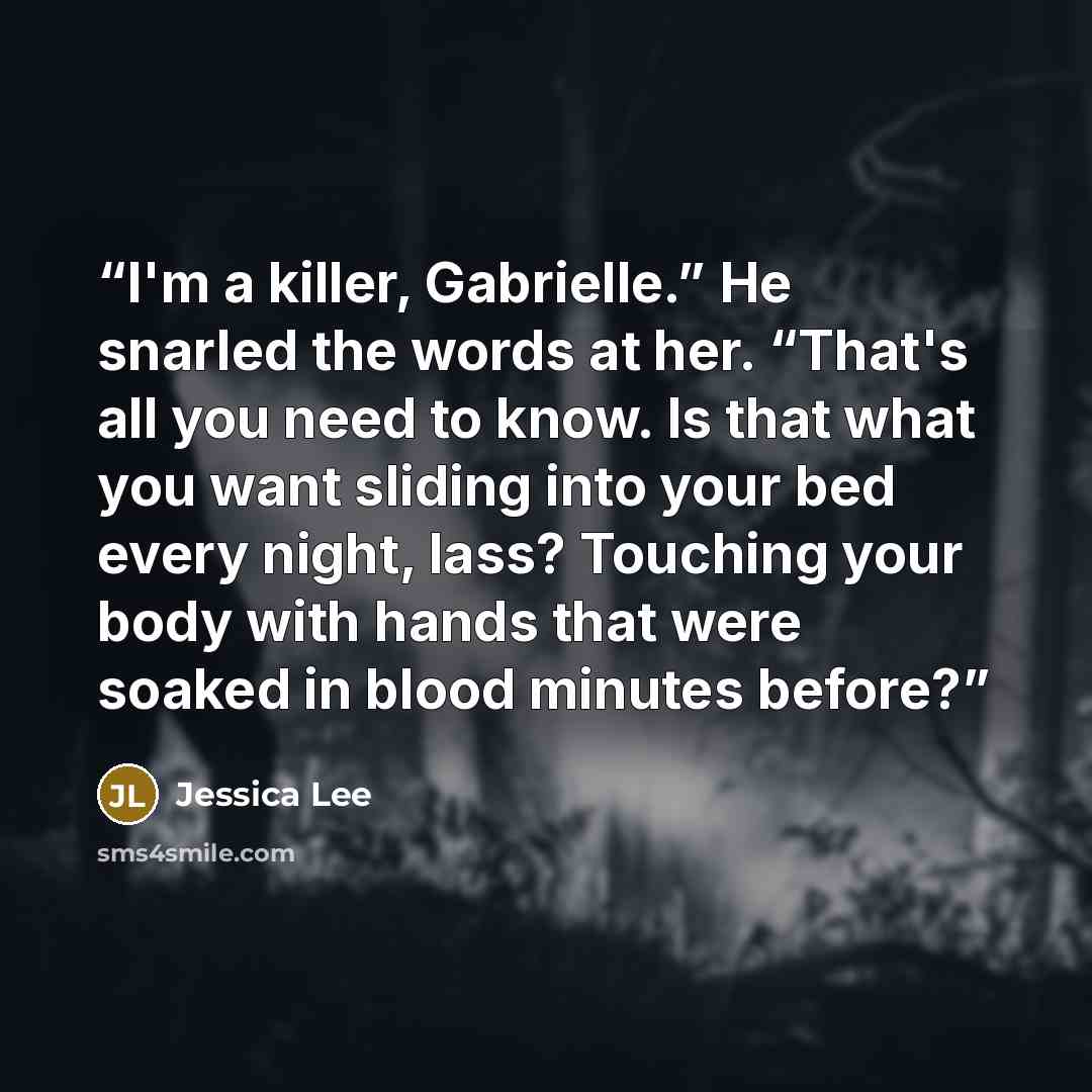 “I'm a killer, Gabrielle.” He snarled the words at her. “That's all you need to know. Is that what you want sliding into your bed every night, lass? Touching your body with hands that were soaked in blood minutes before?” quote by Jessica Lee