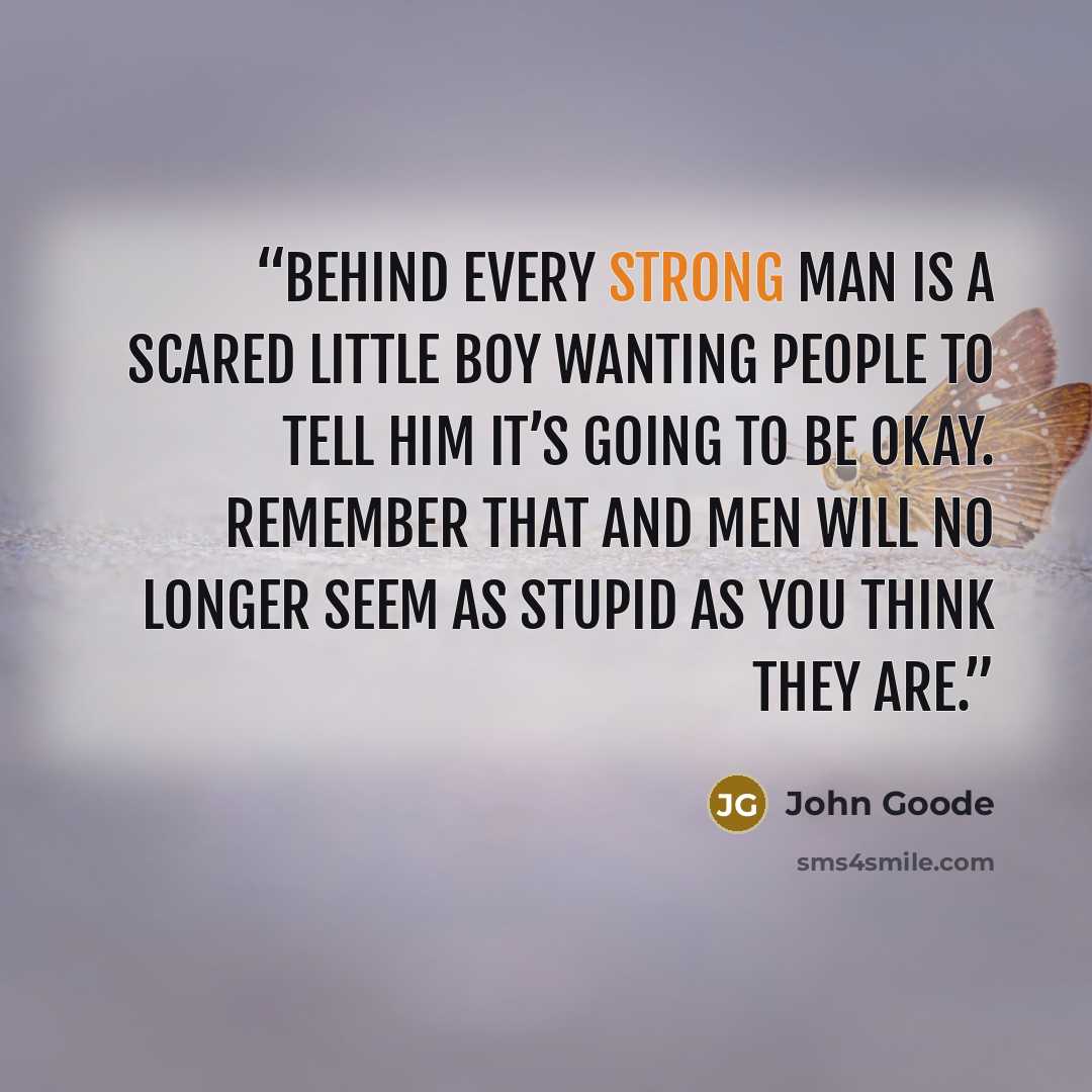 “Behind every strong man is a scared little boy wanting people to tell him it’s going to be okay. Remember that and men will no longer seem as stupid as you think they are.” quote by John Goode