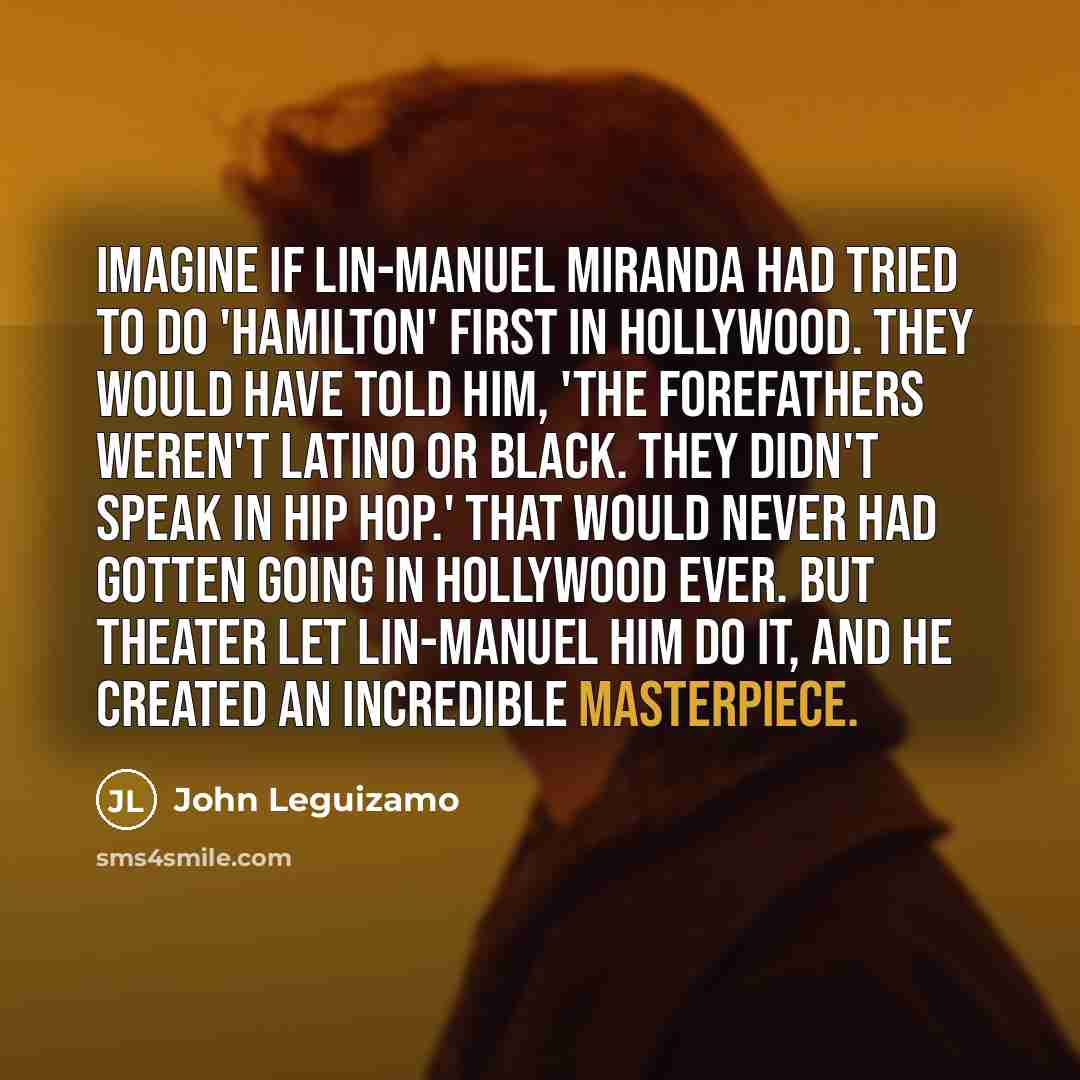 “Imagine if Lin-Manuel Miranda had tried to do 'Hamilton' first in Hollywood. They would have told him, 'The forefathers weren't Latino or black. They didn't speak in hip hop.' That would never had gotten going in Hollywood ever. But theater let Lin-Manuel him do it, and he created an incredible…” quote by John Leguizamo