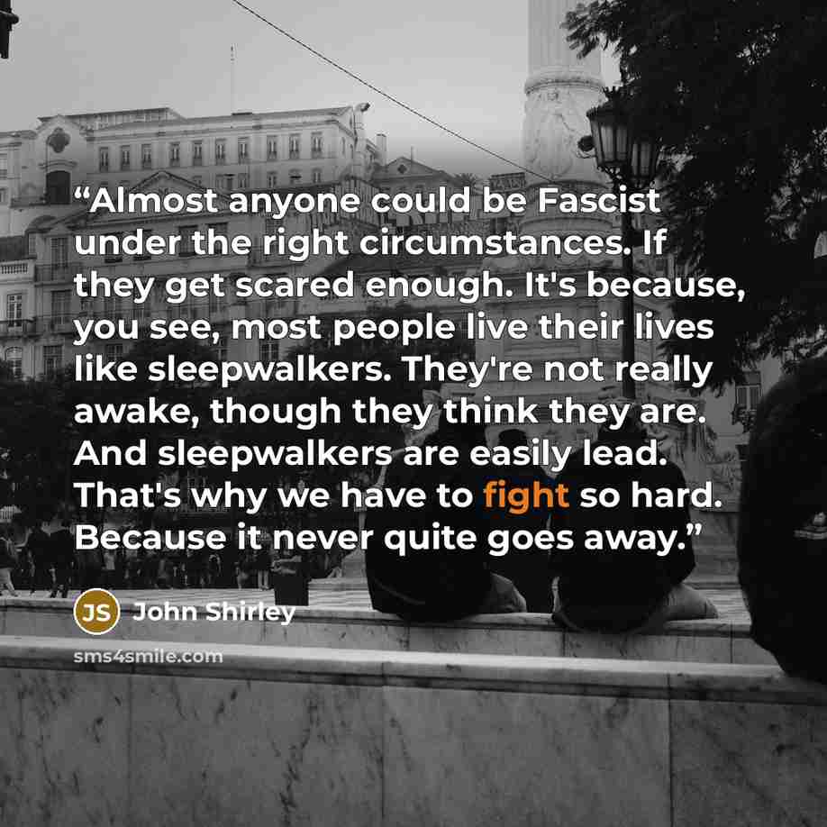 “Almost anyone could be Fascist under the right circumstances. If they get scared enough. It's because, you see, most people live their lives like sleepwalkers. They're not really awake, though they think they are. And sleepwalkers are easily lead. That's why we have to fight so hard. Because it…” quote by John Shirley