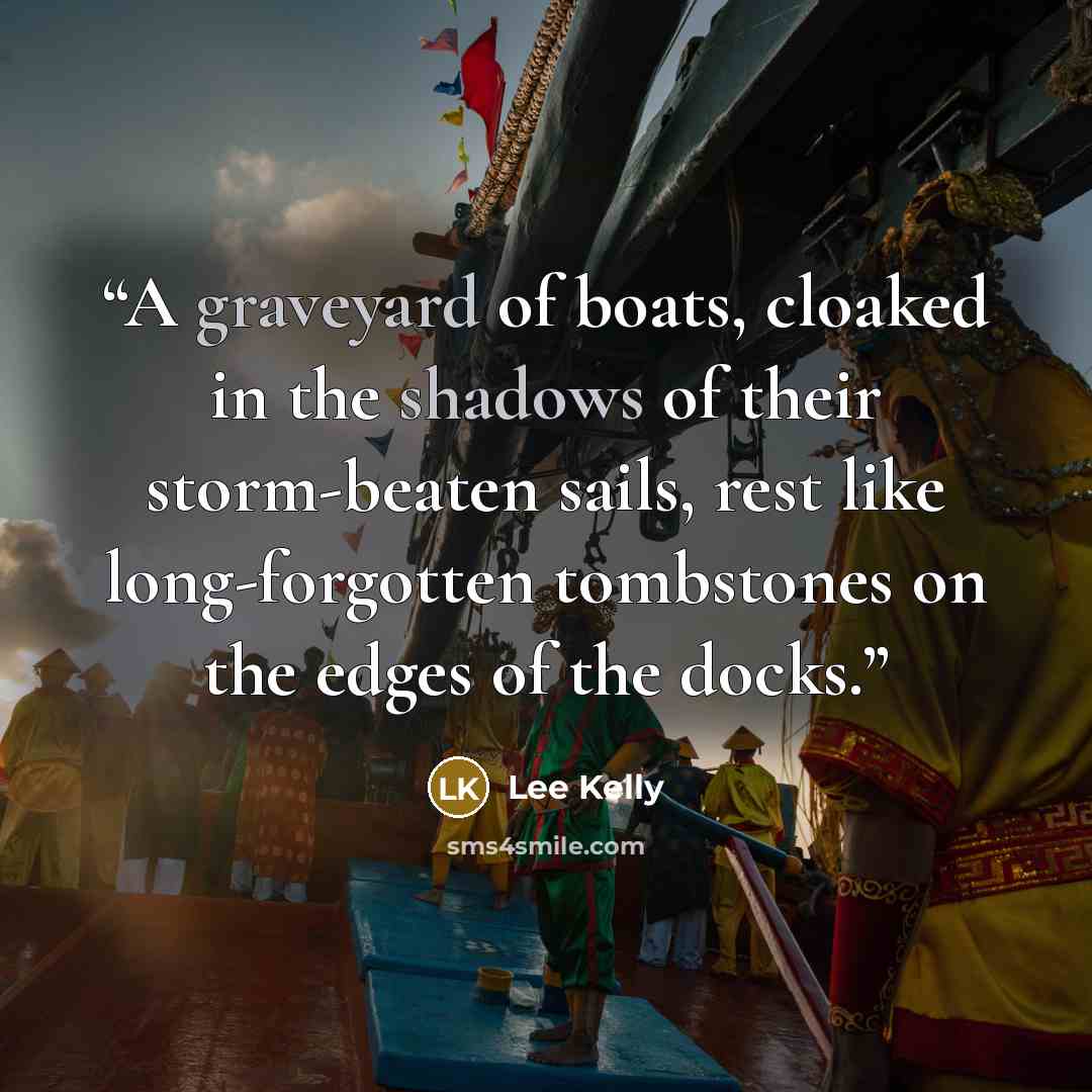 “A graveyard of boats, cloaked in the shadows of their storm-beaten sails, rest like long-forgotten tombstones on the edges of the docks.” quote by Lee Kelly