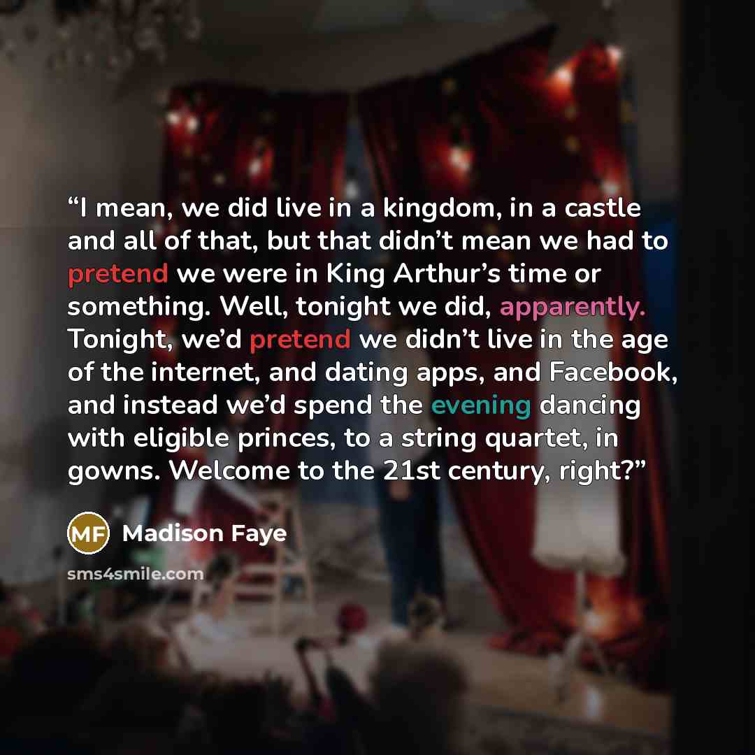 “I mean, we did live in a kingdom, in a castle and all of that, but that didn’t mean we had to pretend we were in King Arthur’s time or something. Well, tonight we did, apparently. Tonight, we’d pretend we didn’t live in the age of the internet, and dating apps, and Facebook, and instead we’d spend…” quote by Madison Faye