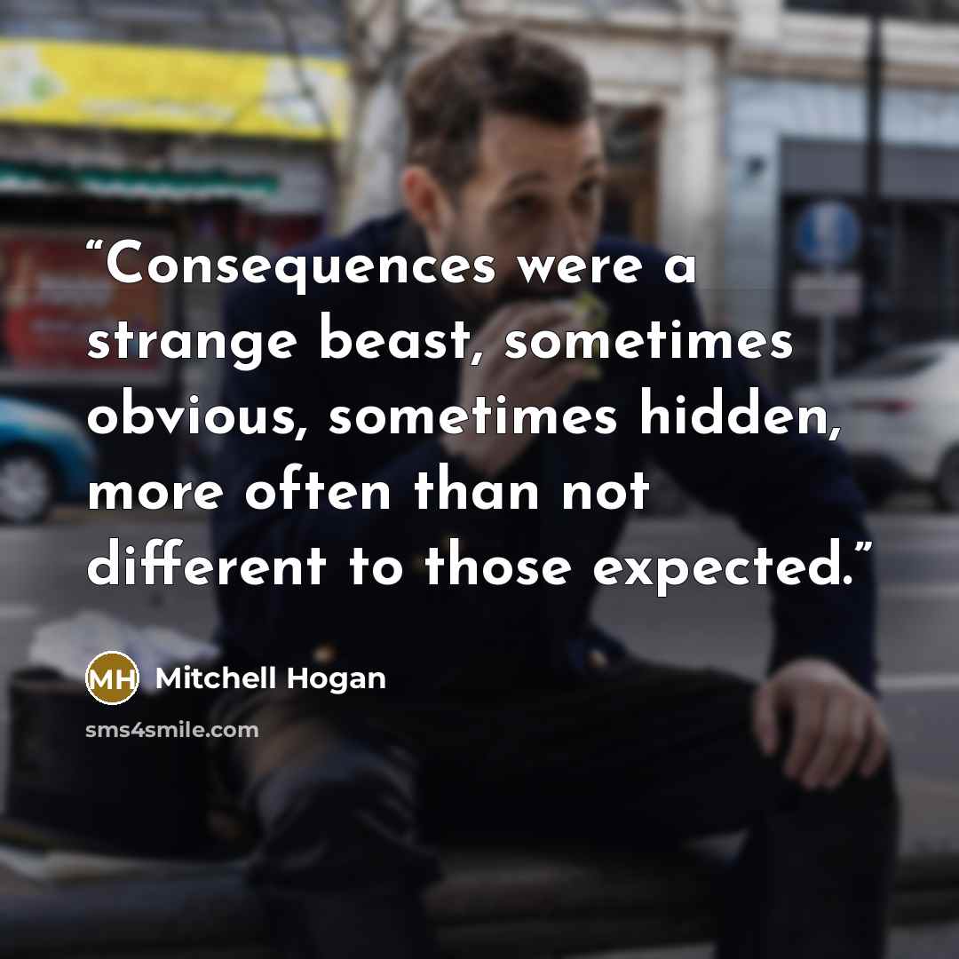 “Consequences were a strange beast, sometimes obvious, sometimes hidden, more often than not different to those expected.” quote by Mitchell Hogan