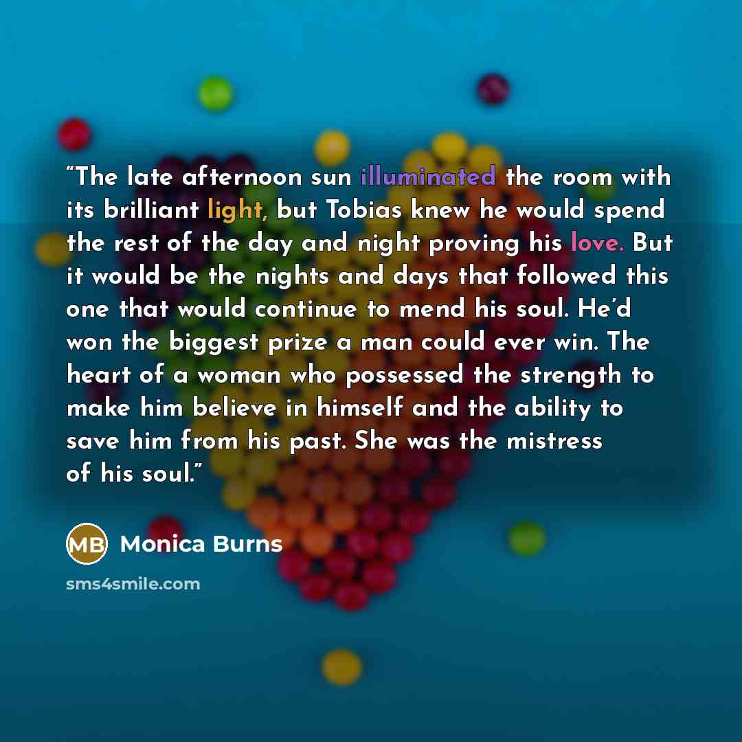 “The late afternoon sun illuminated the room with its brilliant light, but Tobias knew he would spend the rest of the day and night proving his love. But it would be the nights and days that followed this one that would continue to mend his soul. He’d won the biggest prize a man could ever win. The…” quote by Monica Burns