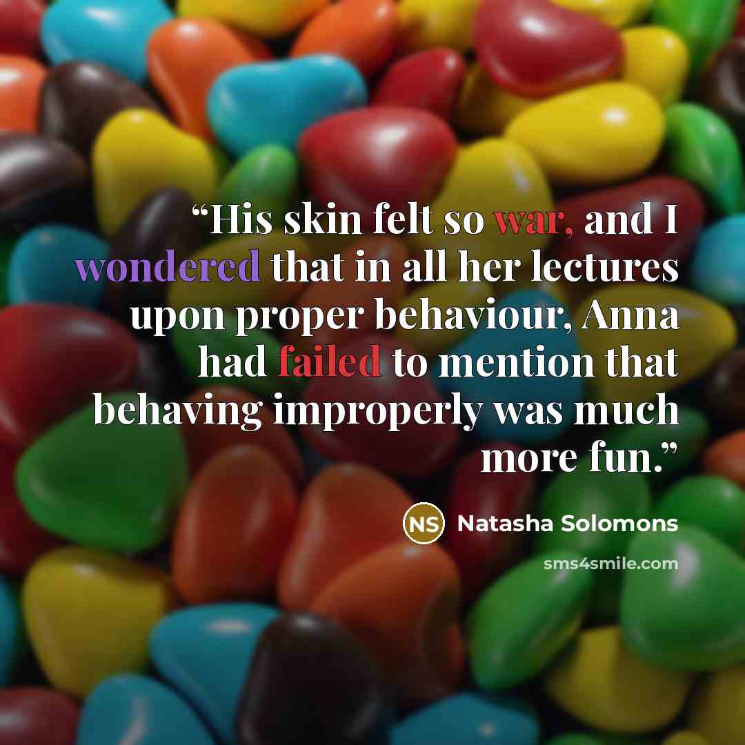 “His skin felt so war, and I wondered that in all her lectures upon proper behaviour, Anna had failed to mention that behaving improperly was much more fun.” quote by Natasha Solomons