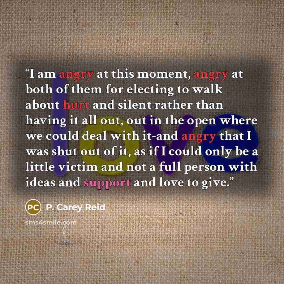 “I am angry at this moment, angry at both of them for electing to walk about hurt and silent rather than having it all out, out in the open where we could deal with it-and angry that I was shut out of it, as if I could only be a little victim and not a full person with ideas and support and love to…” quote by P. Carey Reid