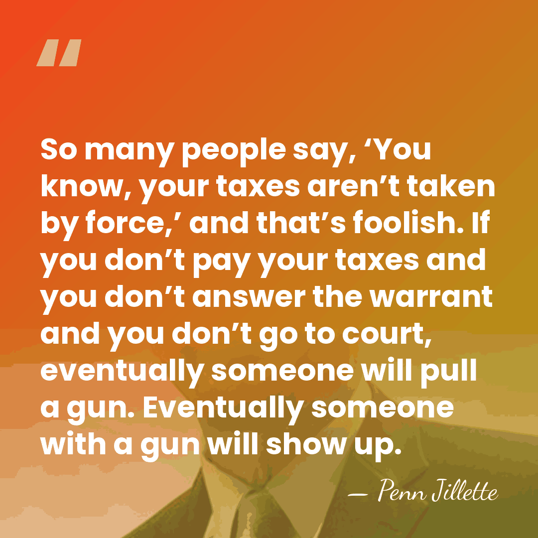 So many people say, ‘You know, your taxes aren’t taken by force,’&hellip; - Penn Jillette
