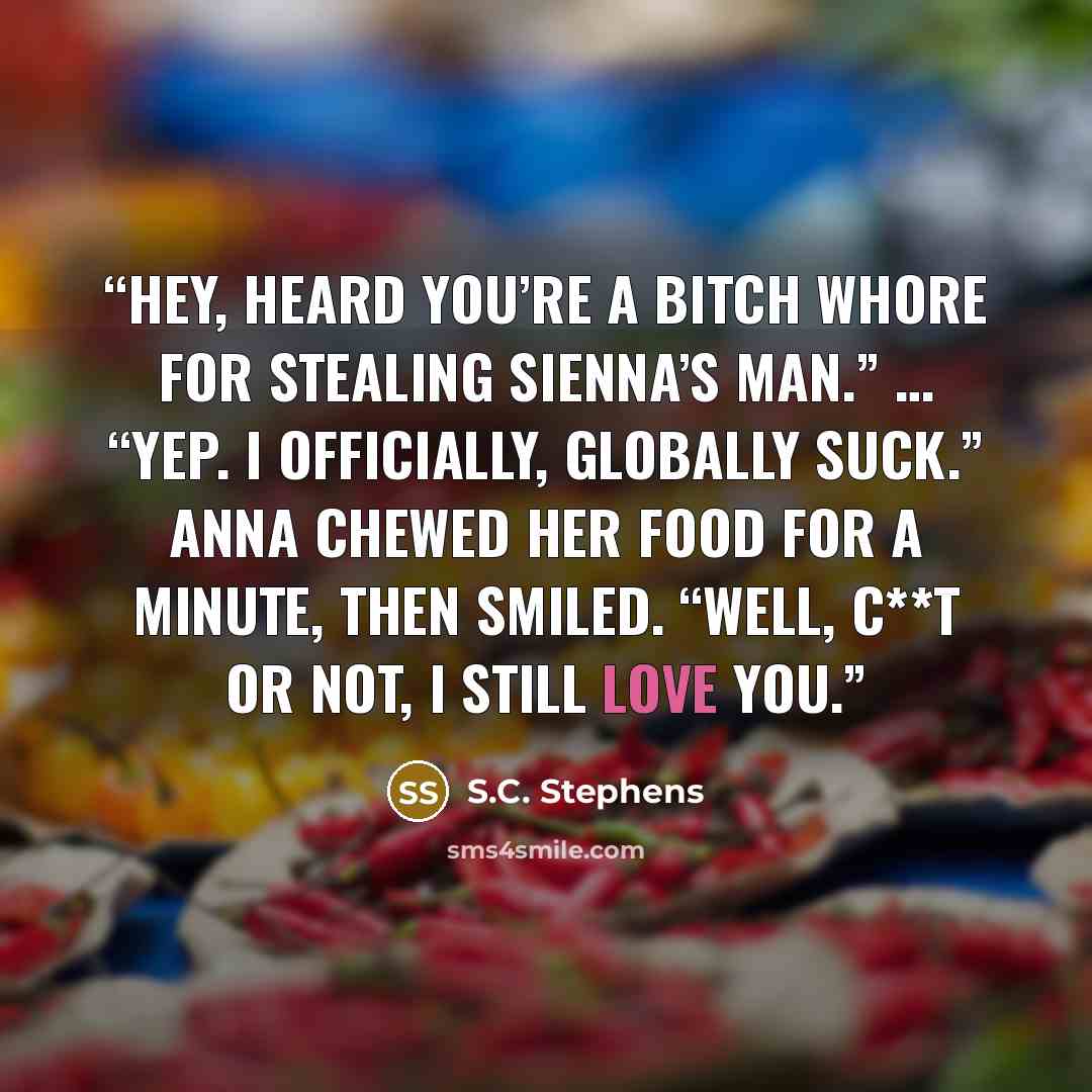 “Hey, heard you’re a bitch whore for stealing Sienna’s man.” … “Yep. I officially, globally suck.” Anna chewed her food for a minute, then smiled. “Well, c**t or not, I still love you.” quote by S.C. Stephens