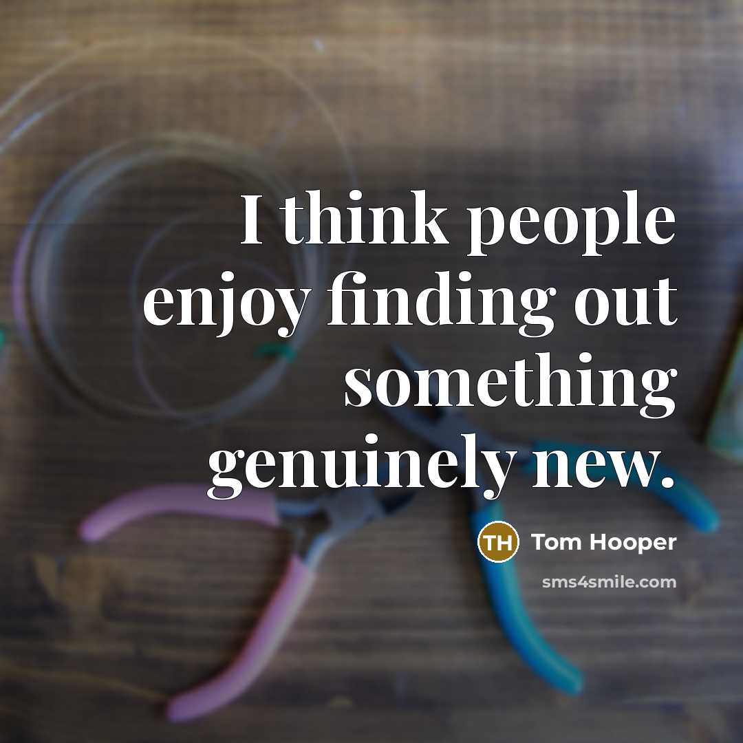 “I think people enjoy finding out something genuinely new.…” quote by Tom Hooper