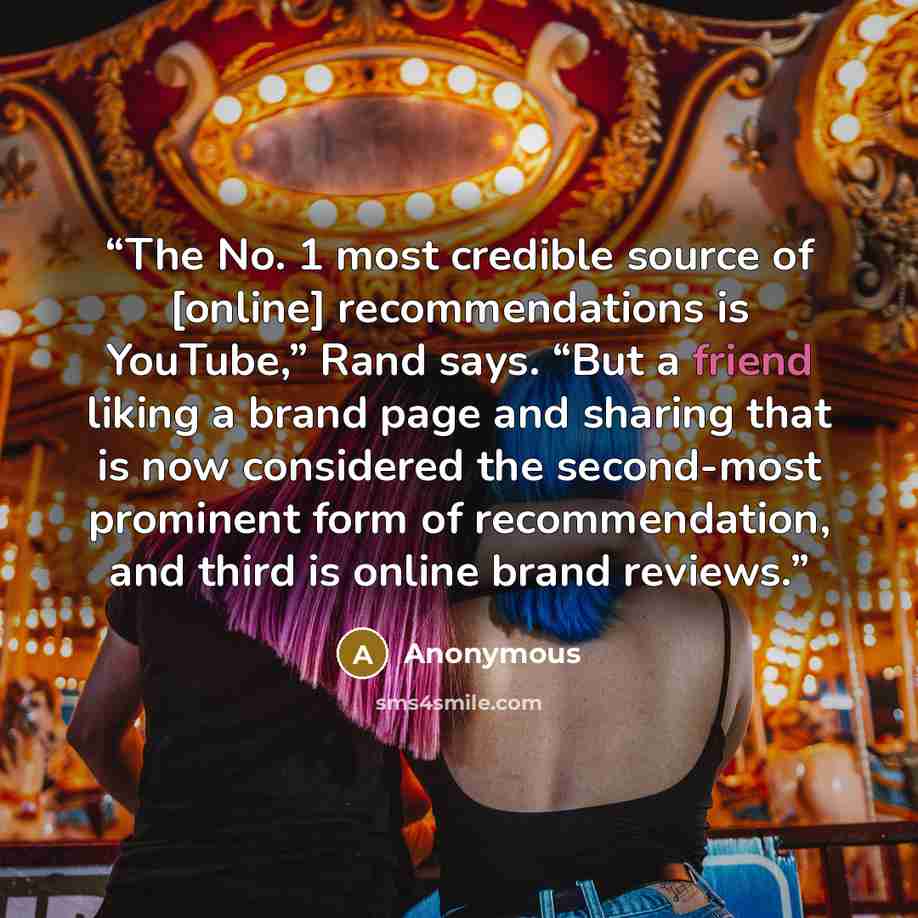 “The No. 1 most credible source of [online] recommendations is YouTube,” Rand says. “But a friend liking a brand page and sharing that is now considered the second-most prominent form of recommendation, and third is online brand reviews.” quote by Anonymous