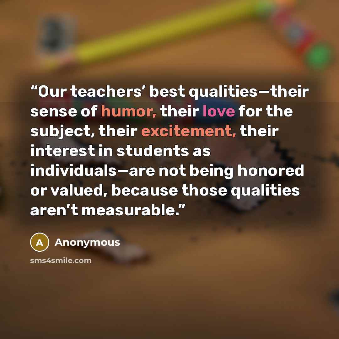 “Our teachers’ best qualities—their sense of humor, their love for the subject, their excitement, their interest in students as individuals—are not being honored or valued, because those qualities aren’t measurable.” quote by Anonymous