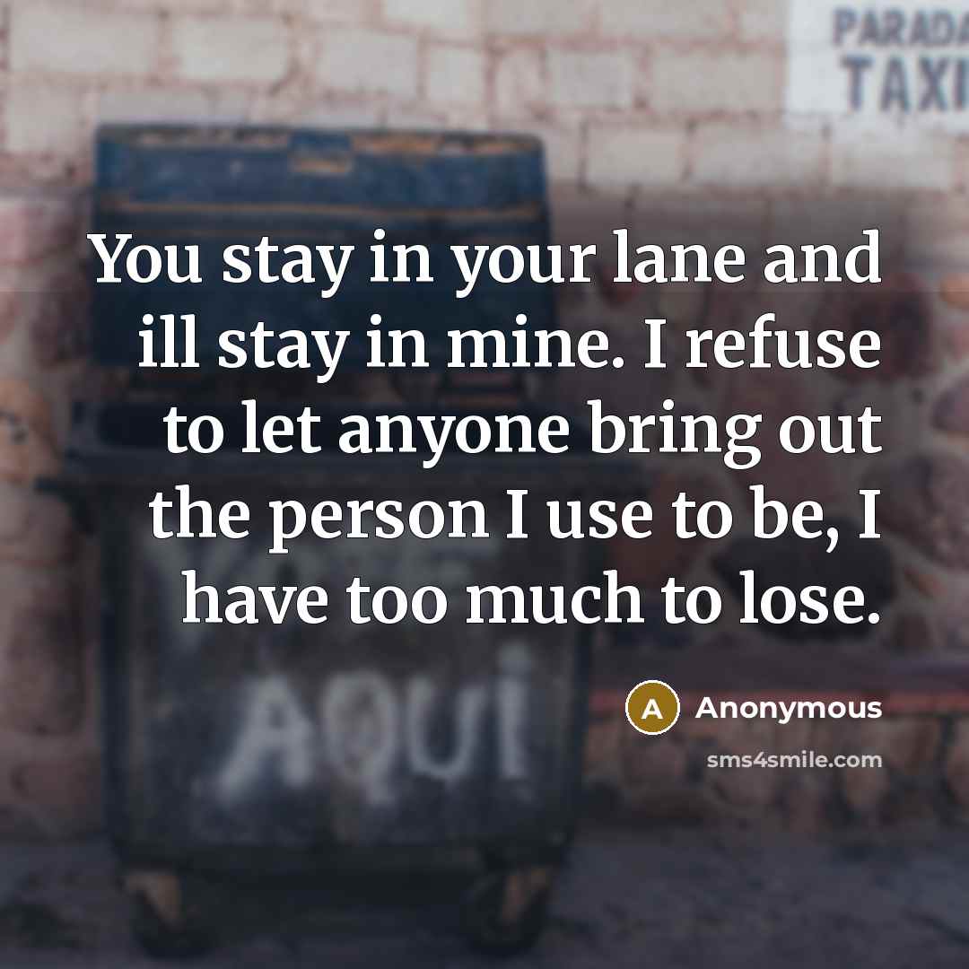 “You stay in your lane and ill stay in mine. I refuse to let anyone bring out the person I use to be, I have too much to lose.” quote by Anonymous