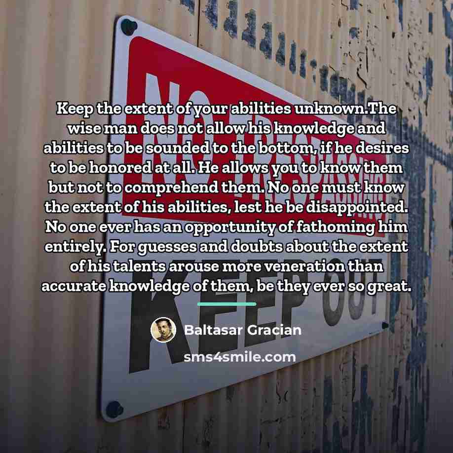 “Keep the extent of your abilities unknown.The wise man does…” quote by Baltasar Gracian